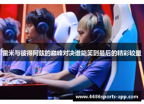 雷米与彼得阿兹的巅峰对决谁能笑到最后的精彩较量